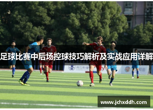 足球比赛中后场控球技巧解析及实战应用详解